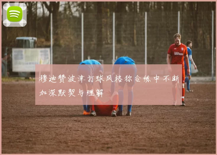 穆迪赞波津打球风格称合练中不断加深默契与理解