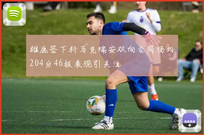 雄鹿签下科马克瑞安双向合同场均204分46板表现引关注