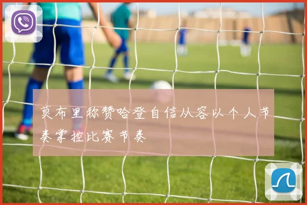 莫布里称赞哈登自信从容以个人节奏掌控比赛节奏