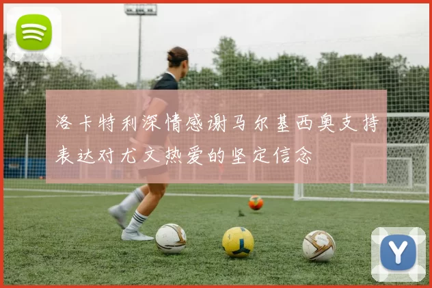 洛卡特利深情感谢马尔基西奥支持表达对尤文热爱的坚定信念