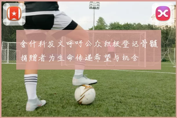 舍什科发文呼吁公众积极登记骨髓捐赠者为生命传递希望与机会