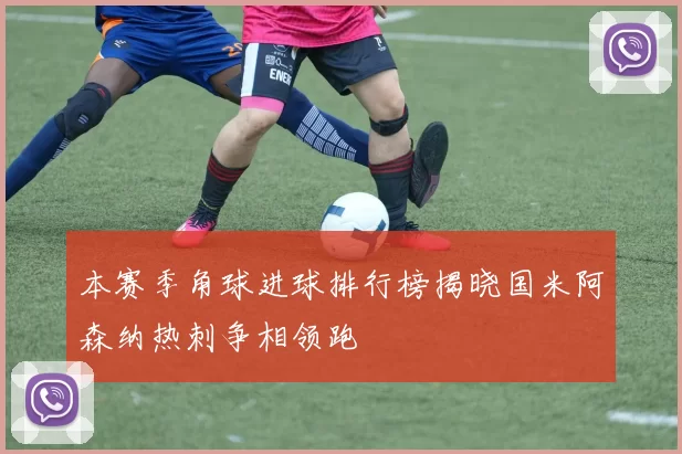本赛季角球进球排行榜揭晓国米阿森纳热刺争相领跑
