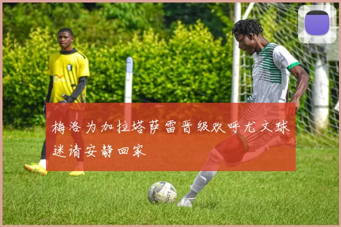 梅洛为加拉塔萨雷晋级欢呼尤文球迷请安静回家
