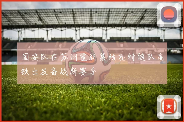 国安队在苏州重新集结孔特随队高铁出发备战新赛季