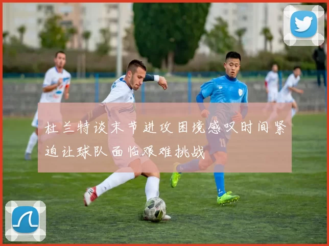杜兰特谈末节进攻困境感叹时间紧迫让球队面临艰难挑战