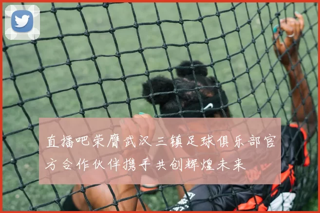 直播吧荣膺武汉三镇足球俱乐部官方合作伙伴携手共创辉煌未来