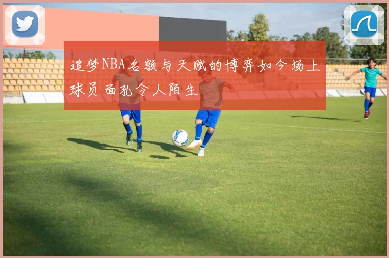 追梦NBA名额与天赋的博弈如今场上球员面孔令人陌生