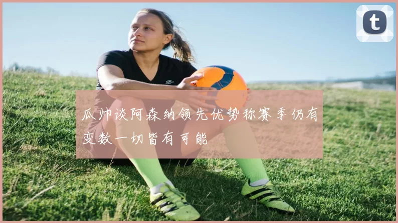 瓜帅谈阿森纳领先优势称赛季仍有变数一切皆有可能