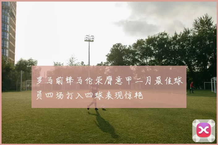 罗马前锋马伦荣膺意甲二月最佳球员四场打入四球表现惊艳