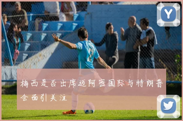 梅西是否出席迈阿密国际与特朗普会面引关注