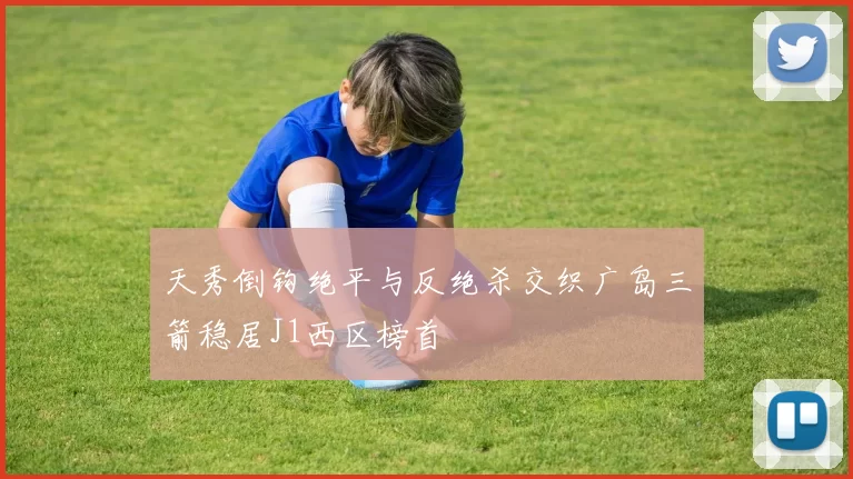 天秀倒钩绝平与反绝杀交织广岛三箭稳居J1西区榜首