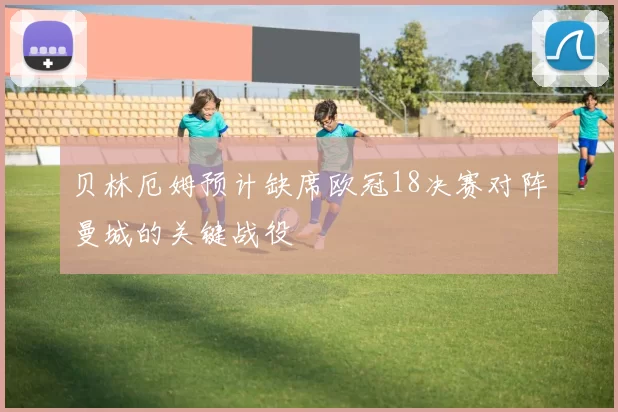 贝林厄姆预计缺席欧冠18决赛对阵曼城的关键战役