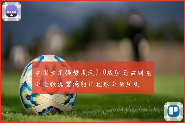 中国女足强势表现3-0战胜乌兹别克全场数据震撼射门控球全面压制